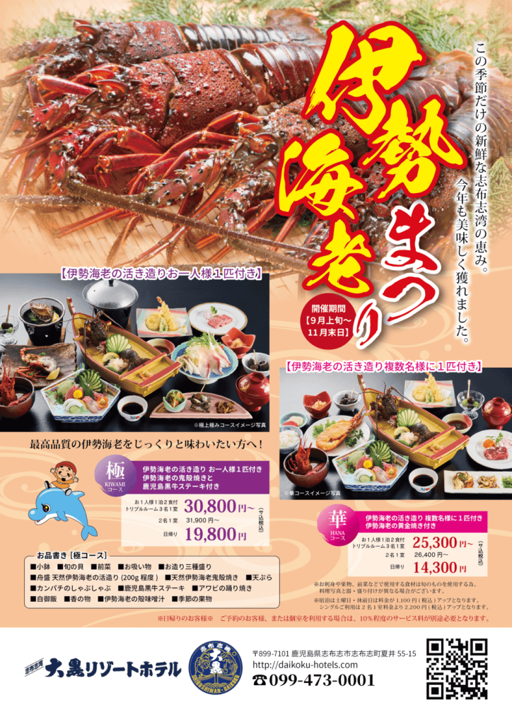 伊勢海老まつり

この季節だけの新鮮な志布志湾の恵み。
今年も美味しく獲れました。

開催期間
【9月上旬〜11月末日】

2. 極（KIWAMI）コース

【伊勢海老の活き造りお一人様1匹付き】

最高品質の伊勢海老をじっくりと味わいたい方へ！

極 KIWAMI コース
伊勢海老の活き造り お一人様1匹付き
伊勢海老の鬼殻焼きと
鹿児島黒牛ステーキ付き

お1人様1泊2食付 トリプルルーム3名1室
　30,800円〜（サ税込）

2名1室 31,900円〜（サ税込）

日帰り 19,800円（サ税込）

【お品書き（極コース）】

小鉢

旬の貝

前菜

お吸い物

お造り三種盛り

舟盛 天然伊勢海老の活き造り（200g程度）

天然伊勢海老鬼殻焼き

天ぷら

カンパチのしゃぶしゃぶ

鹿児島黒牛ステーキ

アワビの踊り焼き

白御飯

香の物

伊勢海老の殻味噌汁

季節の果物

3. 華（HANA）コース

【伊勢海老の活き造り複数名様に1匹付き】

華 HANA コース
伊勢海老の活き造り 複数名様に1匹付き
伊勢海老の黄金焼き付き

お1人様1泊2食付 トリプルルーム3名1室
　25,300円〜（サ税込）

2名1室 26,400円〜（サ税込）

日帰り 14,300円（サ税込）

※お刺身や果物、前菜などで使用する食材は旬のものを使用する為、料理写真と内容・盛り付けが異なる場合がございます。
※宿泊は土曜日・休前日は料金が1,100円（税込）アップとなります。
※日帰りご利用は入浴料として別途1,100円（税込）アップとなります。
※日帰りのお客様は、ご予約のお客様、または個室を利用する場合は、10％のサービス料が別途必要となります。

 えびす定食

伊勢海老まつり

この季節だけの新鮮な志布志湾の恵み。
今年も美味しく獲れました。

※伊勢海老の活き造りは複数名様に1匹となります。
※伊勢海老の殻汁は提供までお時間がかかります。ご了承ください。

えびす定食　10,000円（税込 11,000円）

 伊勢海老定食

※伊勢海老の活き造りは複数名様に1匹となります。
※伊勢海老の殻汁は提供までお時間がかかります。ご了承ください。

伊勢海老定食　8,000円（税込 8,800円）

ご予約のお客様、または個室を利用する場合は、
10％のサービス料が別途必要となります。

6. フッター

志布志湾 大黒リゾートホテル

〒899-7101 鹿児島県志布志市志布志町夏井55-15
http://daikoku-hotels.com

☎ 099-473-0001